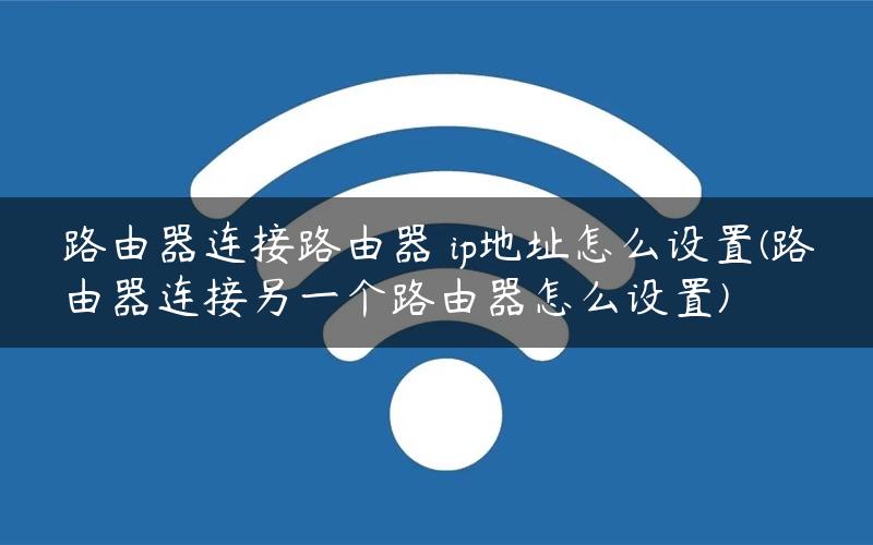 路由器连接路由器 ip地址怎么设置(路由器连接另一个路由器怎么设置)
