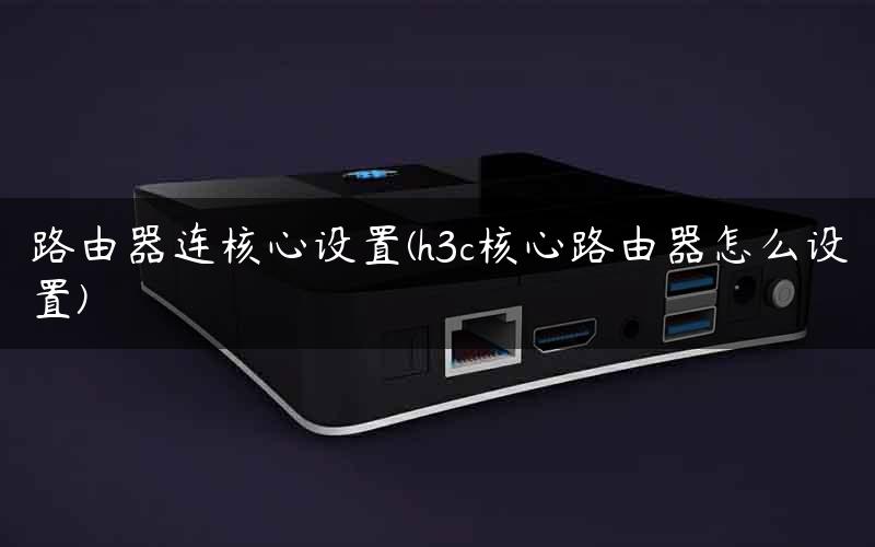 路由器连核心设置(h3c核心路由器怎么设置) 路由器连核心设置(h3c核心路由器怎么设置)