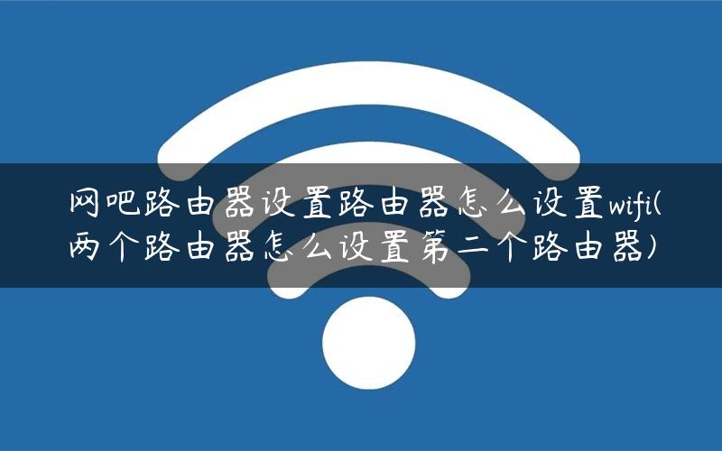网吧路由器设置路由器怎么设置wifi(两个路由器怎么设置第二个路由器)