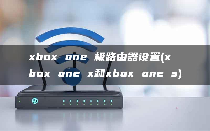xbox one 极路由器设置(xbox one x和xbox one s)