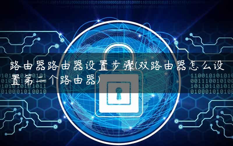 路由器路由器设置步骤(双路由器怎么设置第二个路由器)
