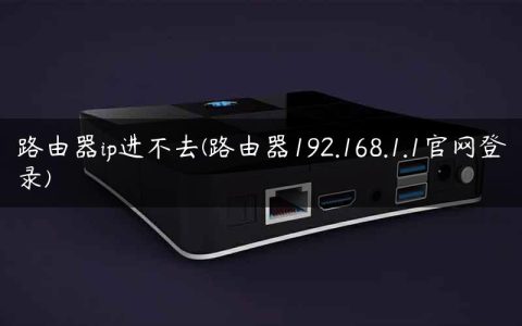 路由器ip进不去(路由器192.168.1.1官网登录)