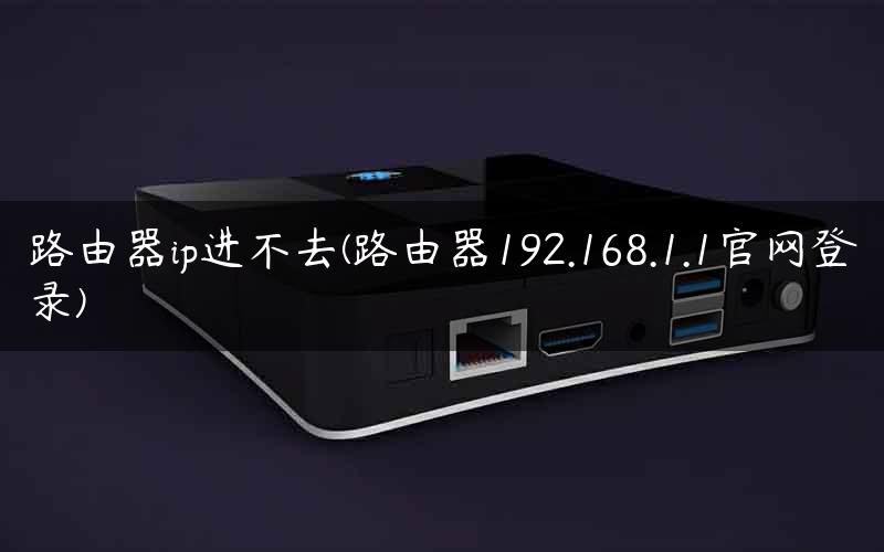 路由器ip进不去(路由器192.168.1.1官网登录)