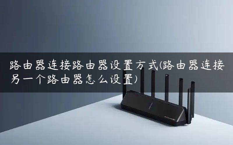 路由器连接路由器设置方式(路由器连接另一个路由器怎么设置)