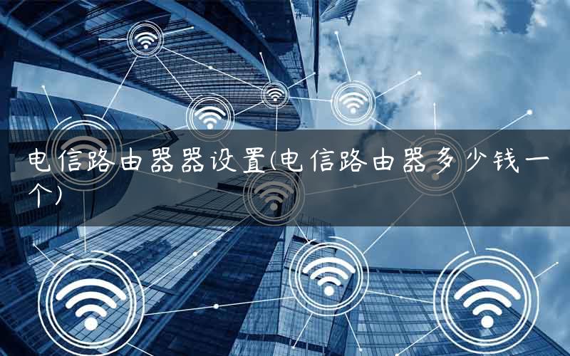 电信路由器器设置(电信路由器多少钱一个)