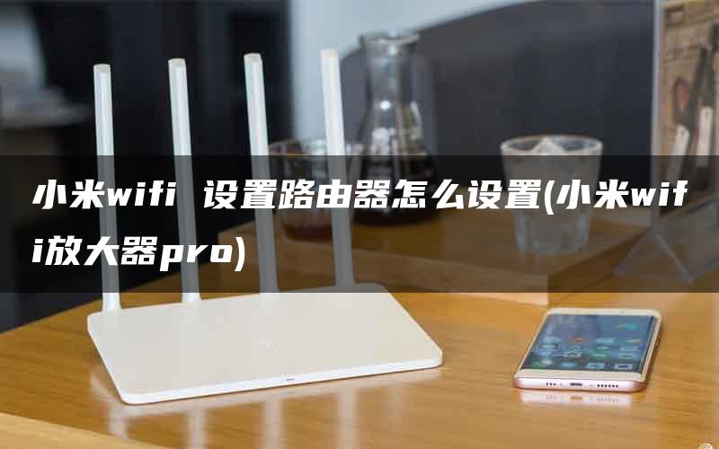 小米wifi 设置路由器怎么设置(小米wifi放大器pro)