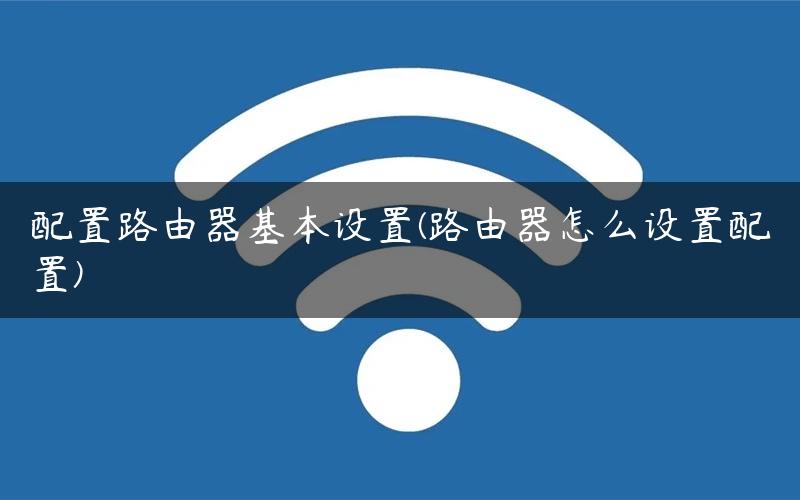 配置路由器基本设置(路由器怎么设置配置)