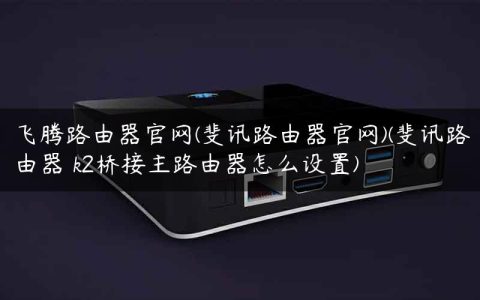 飞腾路由器官网(斐讯路由器官网)(斐讯路由器 k2桥接主路由器怎么设置)