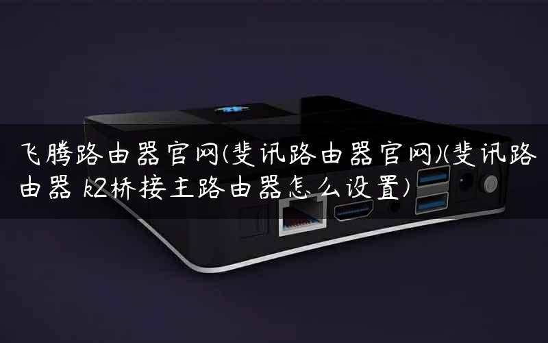 飞腾路由器官网(斐讯路由器官网)(斐讯路由器 k2桥接主路由器怎么设置)