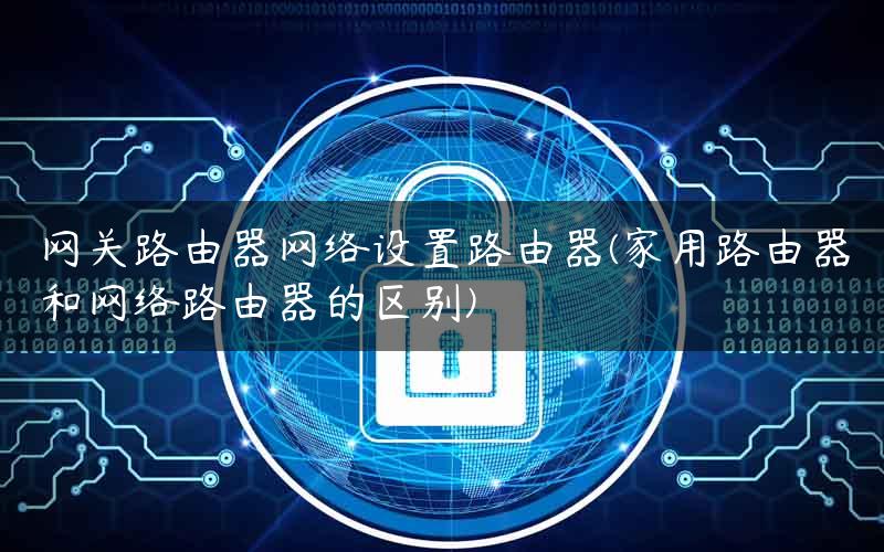 网关路由器网络设置路由器(家用路由器和网络路由器的区别)