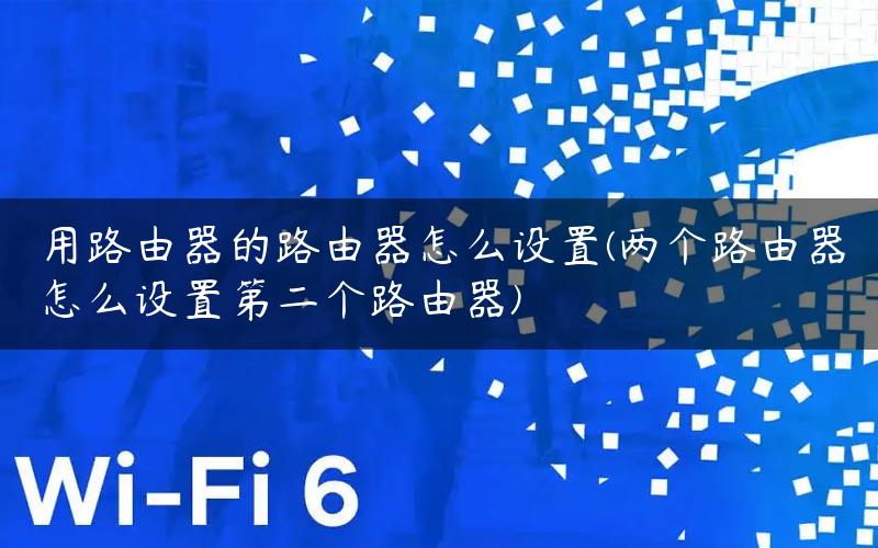 用路由器的路由器怎么设置(两个路由器怎么设置第二个路由器)