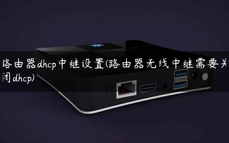 路由器dhcp中继设置(路由器无线中继需要关闭dhcp)