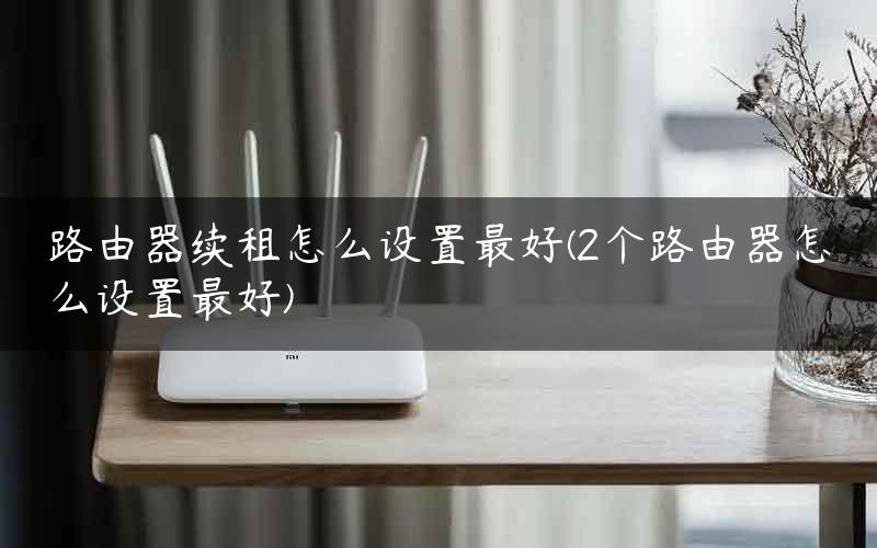 路由器续租怎么设置最好(2个路由器怎么设置最好)