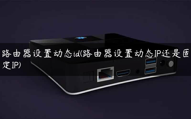 路由器设置动态id(路由器设置动态IP还是固定IP)