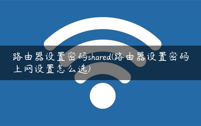 路由器设置密码shared(路由器设置密码上网设置怎么选)