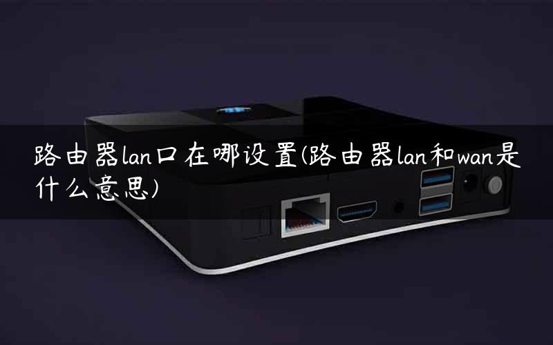 路由器lan口在哪设置(路由器lan和wan是什么意思)