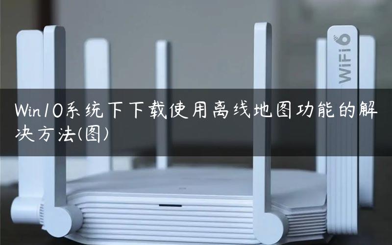 Win10系统下下载使用离线地图功能的解决方法(图)