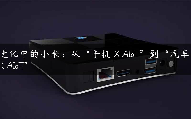 进化中的小米:从“手机 X AIoT”到“汽车 X AIoT” 进化中的小米:从“手机 X AIoT”到“汽车 X AIoT”